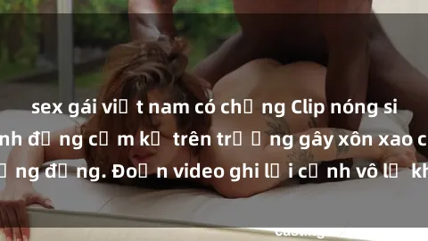 sex gái việt nam có chồng Clip nóng sinh viên gây sốc: Hành động cấm kỵ trên trường gây xôn xao cộng đồng. Đoạn video ghi lại cảnh vô lễ khiến dư luận bức xúc.