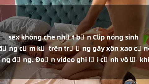 sex không che nhật bản Clip nóng sinh viên gây sốc: Hành động cấm kỵ trên trường gây xôn xao cộng đồng. Đoạn video ghi lại cảnh vô lễ khiến dư luận bức xúc.