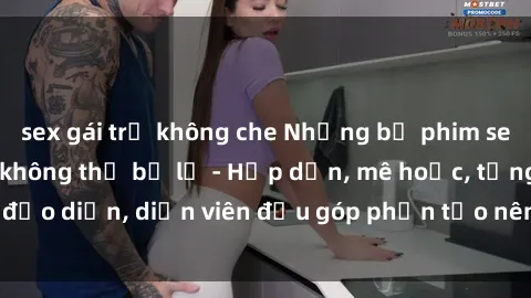 sex gái trẻ không che Những bộ phim sex gái già đỉnh cao không thể bỏ lỡ - Hấp dẫn, mê hoặc, từng đạo diễn, diễn viên đều góp phần tạo nên sự hấp dẫn, kích thích.