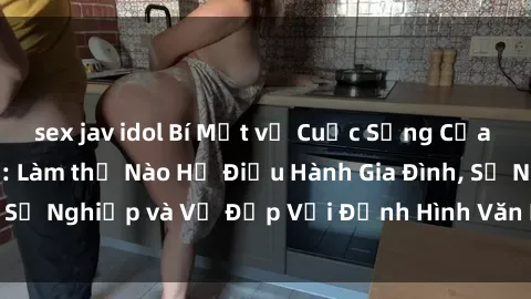 sex jav idol Bí Mật về Cuộc Sống Của Các MILF Việt Nam: Làm thế Nào Họ Điều Hành Gia Đình, Sự Nghiệp và Vẻ Đẹp Với Định Hình Văn Hóa Đương Đại