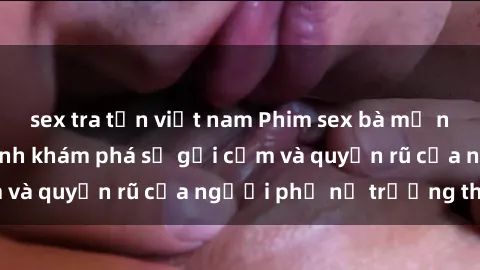 sex tra tấn việt nam Phim sex bà mẹ nóng bỏng: Hành trình khám phá sự gợi cảm và quyến rũ của người phụ nữ trưởng thành.