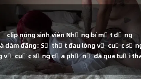 clip nóng sinh viên Những bí mật đằng sau vẻ ngoài gái già dâm đãng: Sự thật đau lòng về cuộc sống của phụ nữ đã qua tuổi thanh xuân