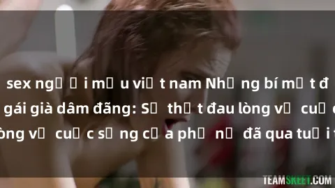 sex người mẫu việt nam Những bí mật đằng sau vẻ ngoài gái già dâm đãng: Sự thật đau lòng về cuộc sống của phụ nữ đã qua tuổi thanh xuân