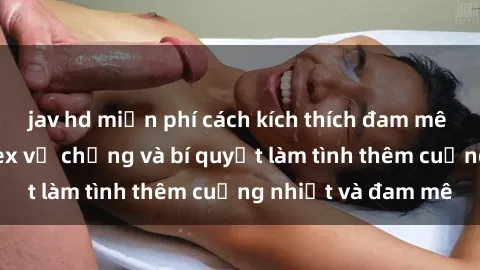 jav hd miễn phí cách kích thích đam mê trong hôn nhân: Sex vợ chồng và bí quyết làm tình thêm cuồng nhiệt và đam mê