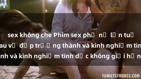 sex không che Phim sex phụ nữ lớn tuổi: Sức hút đằng sau vẻ đẹp trưởng thành và kinh nghiệm tình dục không giới hạn