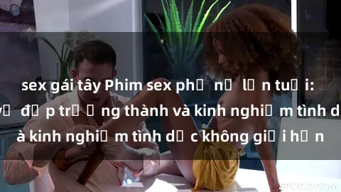 sex gái tây Phim sex phụ nữ lớn tuổi: Sức hút đằng sau vẻ đẹp trưởng thành và kinh nghiệm tình dục không giới hạn
