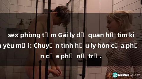 sex phòng tắm Gái ly dị quan hệ tìm kiếm tình yêu mới: Chuyện tình hậu ly hôn của phụ nữ trẻ.