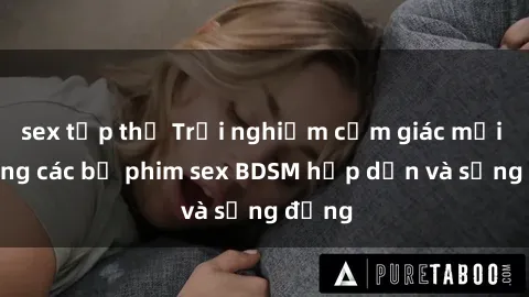 sex tập thể Trải nghiệm cảm giác mới lạ trong các bộ phim sex BDSM hấp dẫn và sống động