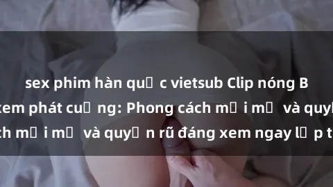sex phim hàn quốc vietsub Clip nóng BDSM khiến người xem phát cuồng: Phong cách mới mẻ và quyến rũ đáng xem ngay lập tức!