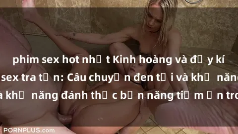 phim sex hot nhất Kinh hoàng và đầy kích thích với phim sex tra tấn: Câu chuyện đen tối và khả năng đánh thức bản năng tiềm ẩn trong con người