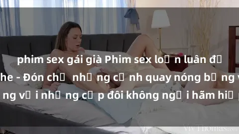 phim sex gái già Phim sex loạn luân đầy kích thích không che - Đón chờ những cảnh quay nóng bỏng với những cặp đôi không ngại hãm hiếp gia đình trong lòng
