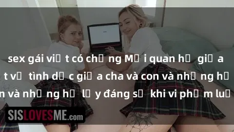 sex gái việt có chồng Mối quan hệ giữa cha và con: Sự thật về tình dục giữa cha và con và những hệ lụy đáng sợ khi vi phạm luật pháp.