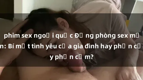 phim sex ngoại quốc Động phòng sex mẹ con: Bí mật tình yêu của gia đình hay phản cảm?