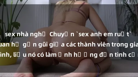 sex nhà nghỉ Chuyện `sex anh em ruột` - Đề cập đến quan hệ gần gũi giữa các thành viên trong gia đình, liệu nó có làm ảnh hưởng đến tình cảm gia đình hay không?
