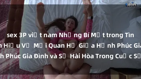 sex 3P việt nam Những Bí Mật trong Tình Dục Gia Đình: Tìm Hiểu Về Mối Quan Hệ Giữa Hạnh Phúc Gia Đình và Sự Hài Hòa Trong Cuộc Sống Tình Dục