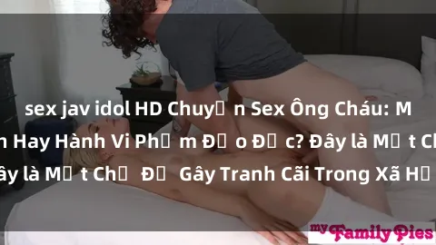 sex jav idol HD Chuyện Sex Ông Cháu: Mối Quan Hệ Gia Đình Hay Hành Vi Phạm Đạo Đức? Đây là Một Chủ Đề Gây Tranh Cãi Trong Xã Hội Hiện Nay.