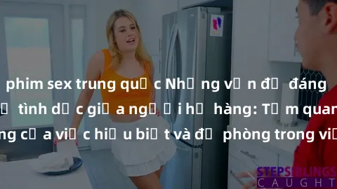 phim sex trung quốc Những vấn đề đáng quan tâm về quan hệ tình dục giữa người họ hàng: Tầm quan trọng của việc hiểu biết và đề phòng trong việc tiếp xúc trong gia đình.