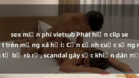 sex miễn phí vietsub Phát hiện clip sex quay lén hot nhất trên mạng xã hội: Cận cảnh cuộc sống riêng tư bị rò rỉ, scandal gây sốc khiến dân mạng không khỏi bàng hoàng