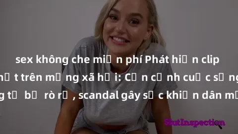 sex không che miễn phí Phát hiện clip sex quay lén hot nhất trên mạng xã hội: Cận cảnh cuộc sống riêng tư bị rò rỉ, scandal gây sốc khiến dân mạng không khỏi bàng hoàng