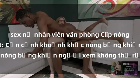 sex nữ nhân viên văn phòng Clip nóng phòng tắm gây sốt: Cận cảnh khoảnh khắc nóng bỏng khiến người xem không thể rời mắt