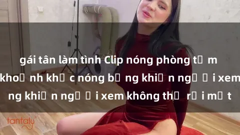 gái tân làm tình Clip nóng phòng tắm gây sốt: Cận cảnh khoảnh khắc nóng bỏng khiến người xem không thể rời mắt