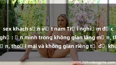 sex khách sạn việt nam Trải nghiệm độc đáo tại sex nhà nghỉ: ẩn mình trong không gian lãng mạn, thoải mái và không gian riêng tư để khuấy động tình ái.