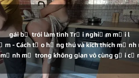 gái bị trói làm tình Trải nghiệm mới lạ với sex phòng tắm - Cách tạo hứng thú và kích thích mạnh mẽ trong không gian vô cùng gợi cảm và lãng mạn