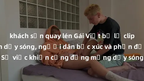 khách sạn quay lén Gái Việt bị lộ clip sex khiến dư luận dậy sóng, người dân bức xúc và phản đối gay gắt. Sự việc khiến cộng đồng mạng dậy sóng và yêu cầu xử lý nghiêm ngặt.
