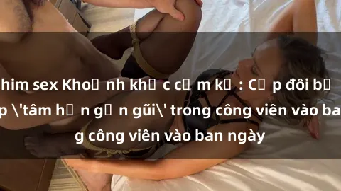 phim sex Khoảnh khắc cấm kỵ: Cặp đôi bị bắt gặp 'tâm hồn gần gũi' trong công viên vào ban ngày
