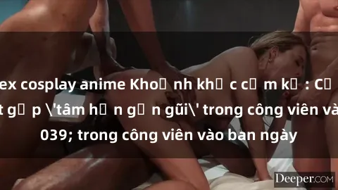 sex cosplay anime Khoảnh khắc cấm kỵ: Cặp đôi bị bắt gặp 'tâm hồn gần gũi' trong công viên vào ban ngày