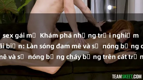 sex gái mỹ Khám phá những trải nghiệm độc đáo tại sex bãi biển: Làn sóng đam mê và sự nóng bỏng cháy bỏng trên cát trắng