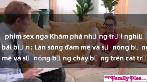 phim sex nga Khám phá những trải nghiệm độc đáo tại sex bãi biển: Làn sóng đam mê và sự nóng bỏng cháy bỏng trên cát trắng