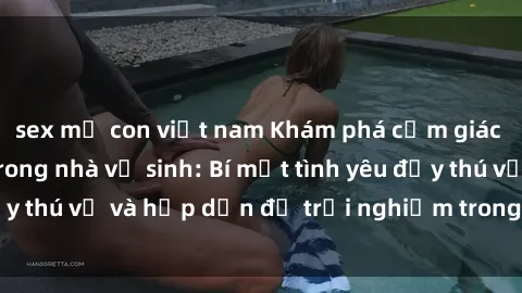 sex mẹ con việt nam Khám phá cảm giác mới mẻ với sex trong nhà vệ sinh: Bí mật tình yêu đầy thú vị và hấp dẫn để trải nghiệm trong đêm hôm nay!