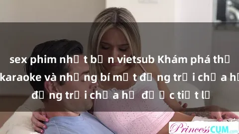 sex phim nhật bản vietsub Khám phá thế giới sex quán karaoke và những bí mật động trời chưa hề được tiết lộ