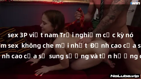 sex 3P việt nam Trải nghiệm cực kỳ nóng bỏng trong phim sex không che mới nhất Đỉnh cao của sự sung sướng và tận hưởng chân thật