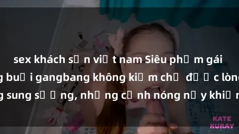 sex khách sạn việt nam Siêu phẩm gái Việt tham gia trong buổi gangbang không kiềm chế được lòng sung sướng, những cảnh nóng nảy khiến ai cũng phải mãn nhãn