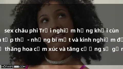 sex châu phi Trải nghiệm hứng khởi cùng với việc làm tình tập thể - những bí mật và kinh nghiệm để thăng hoa cảm xúc và tăng cường sự gắn kết trong mối quan hệ