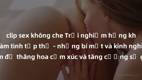 clip sex không che Trải nghiệm hứng khởi cùng với việc làm tình tập thể - những bí mật và kinh nghiệm để thăng hoa cảm xúc và tăng cường sự gắn kết trong mối quan hệ