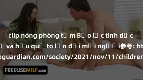 clip nóng phòng tắm Bạo lực tình dục trong nhóm: nguy cơ và hậu quả to lớn đối mọi người参考: https://www.theguardian.com/society/2021/nov/11/children-as-young-as-four-are-being-sexually-abused-by-group
