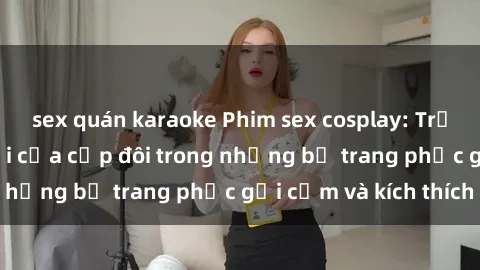 sex quán karaoke Phim sex cosplay: Trải nghiệm tuyệt vời của cặp đôi trong những bộ trang phục gợi cảm và kích thích