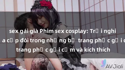 sex gái già Phim sex cosplay: Trải nghiệm tuyệt vời của cặp đôi trong những bộ trang phục gợi cảm và kích thích
