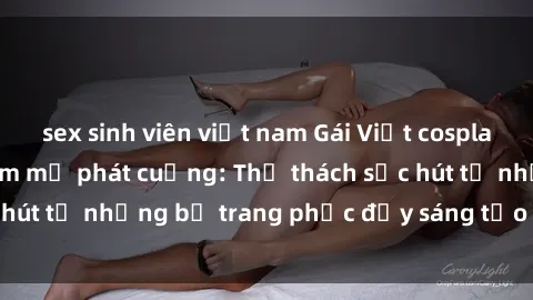 sex sinh viên việt nam Gái Việt cosplay sexy khiến fan hâm mộ phát cuồng: Thử thách sức hút từ những bộ trang phục đầy sáng tạo và quyến rũ!