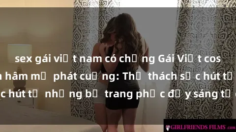 sex gái việt nam có chồng Gái Việt cosplay sexy khiến fan hâm mộ phát cuồng: Thử thách sức hút từ những bộ trang phục đầy sáng tạo và quyến rũ!