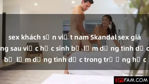 sex khách sạn việt nam Skandal sex giáo viên: Sự thật đằng sau việc học sinh bị lạm dụng tình dục trong trường học