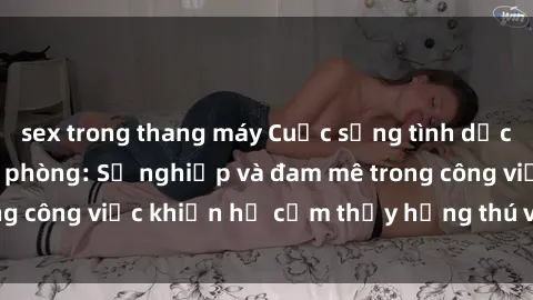 sex trong thang máy Cuộc sống tình dục của nhân viên văn phòng: Sự nghiệp và đam mê trong công việc khiến họ cảm thấy hứng thú với tình dục?