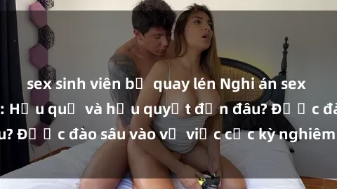 sex sinh viên bị quay lén Nghi án sex nhân viên nhà hàng: Hậu quả và hậu quyết đến đâu? Được đào sâu vào vụ việc cực kỳ nghiêm trọng này.