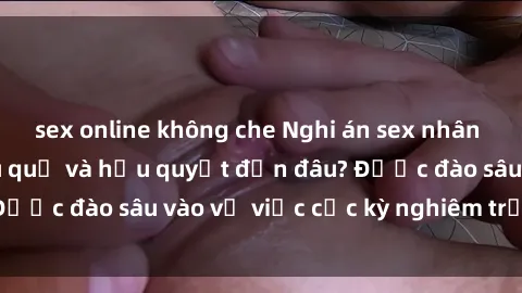sex online không che Nghi án sex nhân viên nhà hàng: Hậu quả và hậu quyết đến đâu? Được đào sâu vào vụ việc cực kỳ nghiêm trọng này.