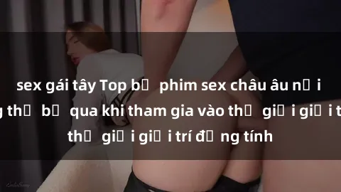 sex gái tây Top bộ phim sex châu âu nổi tiếng không thể bỏ qua khi tham gia vào thế giới giải trí đồng tính