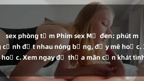 sex phòng tắm Phim sex Mỹ đen: phút mãnh liệt với những cảnh địt nhau nóng bỏng, đầy mê hoặc. Xem ngay để thỏa mãn cơn khát tình dục của bạn!