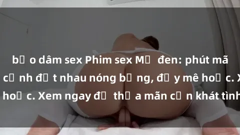 bạo dâm sex Phim sex Mỹ đen: phút mãnh liệt với những cảnh địt nhau nóng bỏng, đầy mê hoặc. Xem ngay để thỏa mãn cơn khát tình dục của bạn!